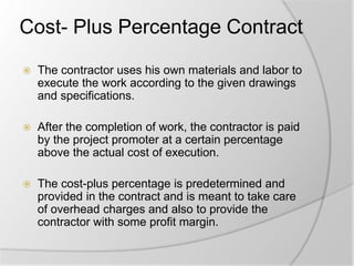 Cost- Plus Percentage Contract
 The contractor uses his own materials and labor to
execute the work according to the given drawings
and specifications.
 After the completion of work, the contractor is paid
by the project promoter at a certain percentage
above the actual cost of execution.
 The cost-plus percentage is predetermined and
provided in the contract and is meant to take care
of overhead charges and also to provide the
contractor with some profit margin.
 