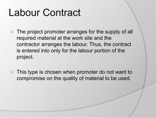 Labour Contract
 The project promoter arranges for the supply of all
required material at the work site and the
contractor arranges the labour. Thus, the contract
is entered into only for the labour portion of the
project.
 This type is chosen when promoter do not want to
compromise on the quality of material to be used.
 