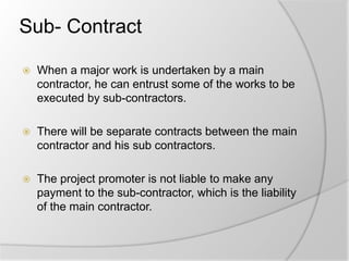 Sub- Contract
 When a major work is undertaken by a main
contractor, he can entrust some of the works to be
executed by sub-contractors.
 There will be separate contracts between the main
contractor and his sub contractors.
 The project promoter is not liable to make any
payment to the sub-contractor, which is the liability
of the main contractor.
 