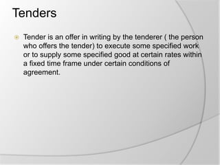 Tenders
 Tender is an offer in writing by the tenderer ( the person
who offers the tender) to execute some specified work
or to supply some specified good at certain rates within
a fixed time frame under certain conditions of
agreement.
 