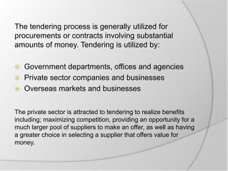 The tendering process is generally utilized for
procurements or contracts involving substantial
amounts of money. Tendering is utilized by:
 Government departments, offices and agencies
 Private sector companies and businesses
 Overseas markets and businesses
The private sector is attracted to tendering to realize benefits
including; maximizing competition, providing an opportunity for a
much larger pool of suppliers to make an offer, as well as having
a greater choice in selecting a supplier that offers value for
money.
 