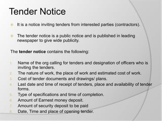 Tender Notice
 It is a notice inviting tenders from interested parties (contractors).
 The tender notice is a public notice and is published in leading
newspaper to give wide publicity.
The tender notice contains the following:
1. Name of the org calling for tenders and designation of officers who is
inviting the tenders.
2. The nature of work, the place of work and estimated cost of work.
3. Cost of tender documents and drawings/ plans.
4. Last date and time of receipt of tenders, place and availability of tender
forms.
5. Type of specifications and time of completion.
6. Amount of Earnest money deposit.
7. Amount of security deposit to be paid
8. Date, Time and place of opening tender.
 
