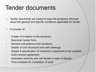 Tender documents
 Tender documents are meant to keep the tenderers informed
about the general and specific conditions applicable for tender.
 It consists of:
1. A letter of invitation to the tenderers.
2. Specimen tender form.
3. General instructions to the tenderers.
4. Details of civil/ structural work with drawings.
5. Details & specification of machinery/ equipment to be supplied.
6. Draft contract agreement.
7. Arbitration authority who will decide in case of dispute.
8. Time schedule for completion of work.
 