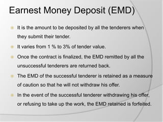 Earnest Money Deposit (EMD)
 It is the amount to be deposited by all the tenderers when
they submit their tender.
 It varies from 1 % to 3% of tender value.
 Once the contract is finalized, the EMD remitted by all the
unsuccessful tenderers are returned back.
 The EMD of the successful tenderer is retained as a measure
of caution so that he will not withdraw his offer.
 In the event of the successful tenderer withdrawing his offer,
or refusing to take up the work, the EMD retained is forfeited.
 