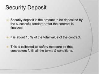 Security Deposit
 Security deposit is the amount to be deposited by
the successful tenderer after the contract is
finalized.
 It is about 15 % of the total value of the contract.
 This is collected as safety measure so that
contractors fulfill all the terms & conditions.
 