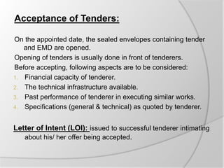 Acceptance of Tenders:
On the appointed date, the sealed envelopes containing tender
and EMD are opened.
Opening of tenders is usually done in front of tenderers.
Before accepting, following aspects are to be considered:
1. Financial capacity of tenderer.
2. The technical infrastructure available.
3. Past performance of tenderer in executing similar works.
4. Specifications (general & technical) as quoted by tenderer.
Letter of Intent (LOI): issued to successful tenderer intimating
about his/ her offer being accepted.
 