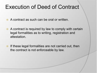 Execution of Deed of Contract
 A contract as such can be oral or written.
 A contract is required by law to comply with certain
legal formalities as to writing, registration and
attestation.
 If these legal formalities are not carried out, then
the contract is not enforceable by law.
 