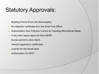 Statutory Approvals:
 Building Permit (From the Municipality).
 No objection certificate from the Chief Fire Officer.
 Authorization from Pollution Control for Handling Biomedical Waste.
 X-ray room layout approval from AERB.
 Excise permit to store Spirit.
 Vehicle registration certificates.
 License for the blood bank.
 Authorization for MTP.
 