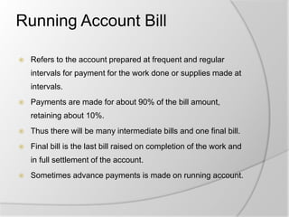 Running Account Bill
 Refers to the account prepared at frequent and regular
intervals for payment for the work done or supplies made at
intervals.
 Payments are made for about 90% of the bill amount,
retaining about 10%.
 Thus there will be many intermediate bills and one final bill.
 Final bill is the last bill raised on completion of the work and
in full settlement of the account.
 Sometimes advance payments is made on running account.
 