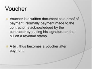 Voucher
 Voucher is a written document as a proof of
payment. Normally payment made to the
contractor is acknowledged by the
contractor by putting his signature on the
bill on a revenue stamp.
 A bill, thus becomes a voucher after
payment.
 
