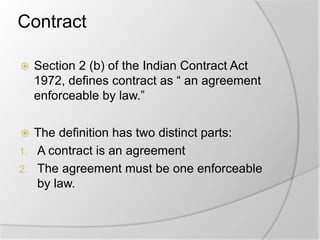 Contract
 Section 2 (b) of the Indian Contract Act
1972, defines contract as “ an agreement
enforceable by law.”
 The definition has two distinct parts:
1. A contract is an agreement
2. The agreement must be one enforceable
by law.
 