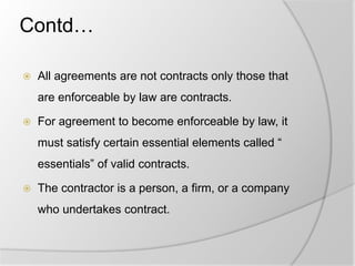 Contd…
 All agreements are not contracts only those that
are enforceable by law are contracts.
 For agreement to become enforceable by law, it
must satisfy certain essential elements called “
essentials” of valid contracts.
 The contractor is a person, a firm, or a company
who undertakes contract.
 