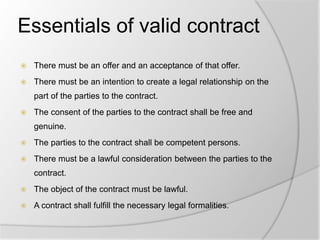 Essentials of valid contract
 There must be an offer and an acceptance of that offer.
 There must be an intention to create a legal relationship on the
part of the parties to the contract.
 The consent of the parties to the contract shall be free and
genuine.
 The parties to the contract shall be competent persons.
 There must be a lawful consideration between the parties to the
contract.
 The object of the contract must be lawful.
 A contract shall fulfill the necessary legal formalities.
 
