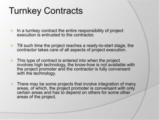 Turnkey Contracts
 In a turnkey contract the entire responsibility of project
execution is entrusted to the contractor.
 Till such time the project reaches a ready-to-start stage, the
contractor takes care of all aspects of project execution.
 This type of contract is entered into when the project
involves high technology, the know-how is not available with
the project promoter and the contractor is fully conversant
with the technology.
 There may be some projects that involve integration of many
areas, of which, the project promoter is conversant with only
certain areas and has to depend on others for some other
areas of the project.
 