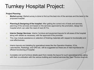 Turnkey Hospital Project:
Project Planning
 Market survey: Market survey is done to find out the best mix of the services and the beds in the
proposed hospital.
 Planning & Designing of the hospital: After getting the correct mix of beds and services,
planning of the services and based on the services approved by the promoters, design the
hospital which can cater the need of next 25 Yrs.
 Interior Design Services: Interior, furniture and equipment layouts for all areas of the hospital
along with details as necessary, with the approval of the promoter.
 This may include assistance on selection of finishing materials with respect to functionality and
cost effectiveness.
 Interior layouts and detailing for specialized areas like the Operation theatres, ICUs,
Laboratories, Radiology, and OPD etc. will be suggested as these are of vital importance for
efficient functioning of hospital.
 Complete civil and furniture details apart from merely the layout for such specialized areas along
with their co-ordination with the various building and medical services like Gas / Suction lines etc.
 