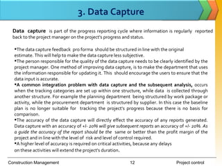 3. Data Capture
  Data capture is part of the progress reporting cycle where information is regularly reported
  back to the project manager on the project's progress and status.

  The data capture feedback pro forma should be structured in line with the original
  estimate. This will help to make the data capture less subjective.
  The person responsible for the quality of the data capture needs to be clearly identified by the
  project manager. One method of improving data capture, is to make the department that uses
  the information responsible for updating it. This should encourage the users to ensure that the
  data input is accurate.
  A common integration problem with data capture and the subsequent analysis, occurs
  when the tracking categories are set up within one structure, while data is collected through
  another structure. For example the planning department being structured by work package or
  activity, while the procurement department is structured by supplier. In this case the baseline
  plan is no longer suitable for tracking the project's progress because there is no basis for
  comparison.
  The accuracy of the data capture will directly effect the accuracy of any reports generated.
  Data capture with an accuracy of +I- 20% will give subsequent reports an accuracy of +I- 20%. As
  a guide the accuracy of the report should be the same or better than the profit margin of the
  project and in line with the level of risk and level of control required.
  A higher level of accuracy is required on critical activities, because any delays
  on these activities will extend the project's duration.

Construction Management                                    12                      Project control
 