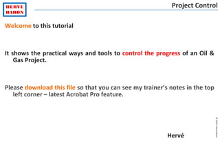©2015–HervéBaron
Welcome to this tutorial
It shows the practical ways and tools to control the progress of an Oil &
Gas Project.
Please download this file so that you can see my trainer’s notes in the top
left corner – latest Acrobat Pro feature.
Hervé
Project Control
 