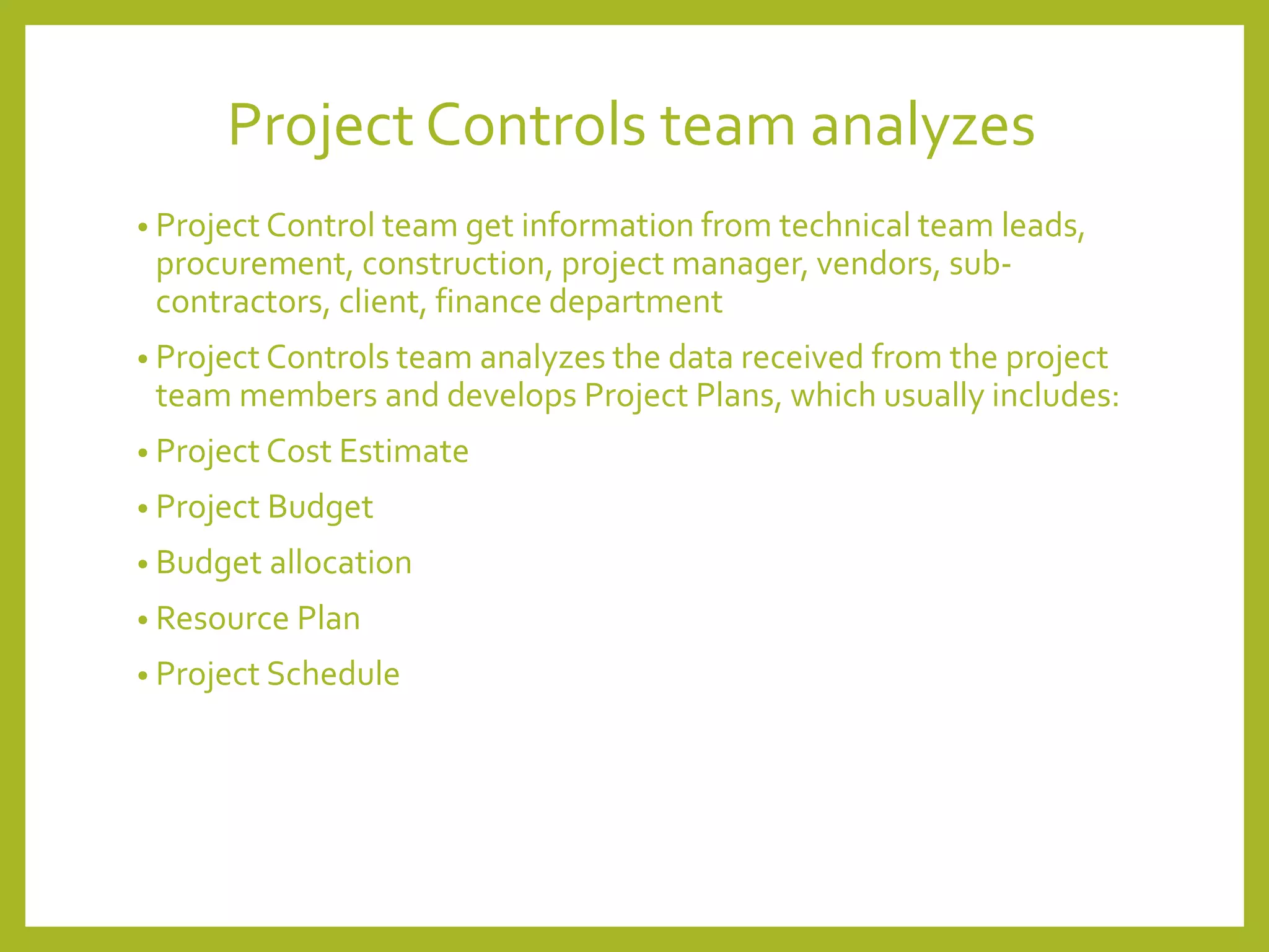Project Controls team analyzes
• Project Control team get information from technical team leads,
procurement, construction, project manager, vendors, sub-
contractors, client, finance department
• Project Controls team analyzes the data received from the project
team members and develops Project Plans, which usually includes:
• Project Cost Estimate
• Project Budget
• Budget allocation
• Resource Plan
• Project Schedule
 