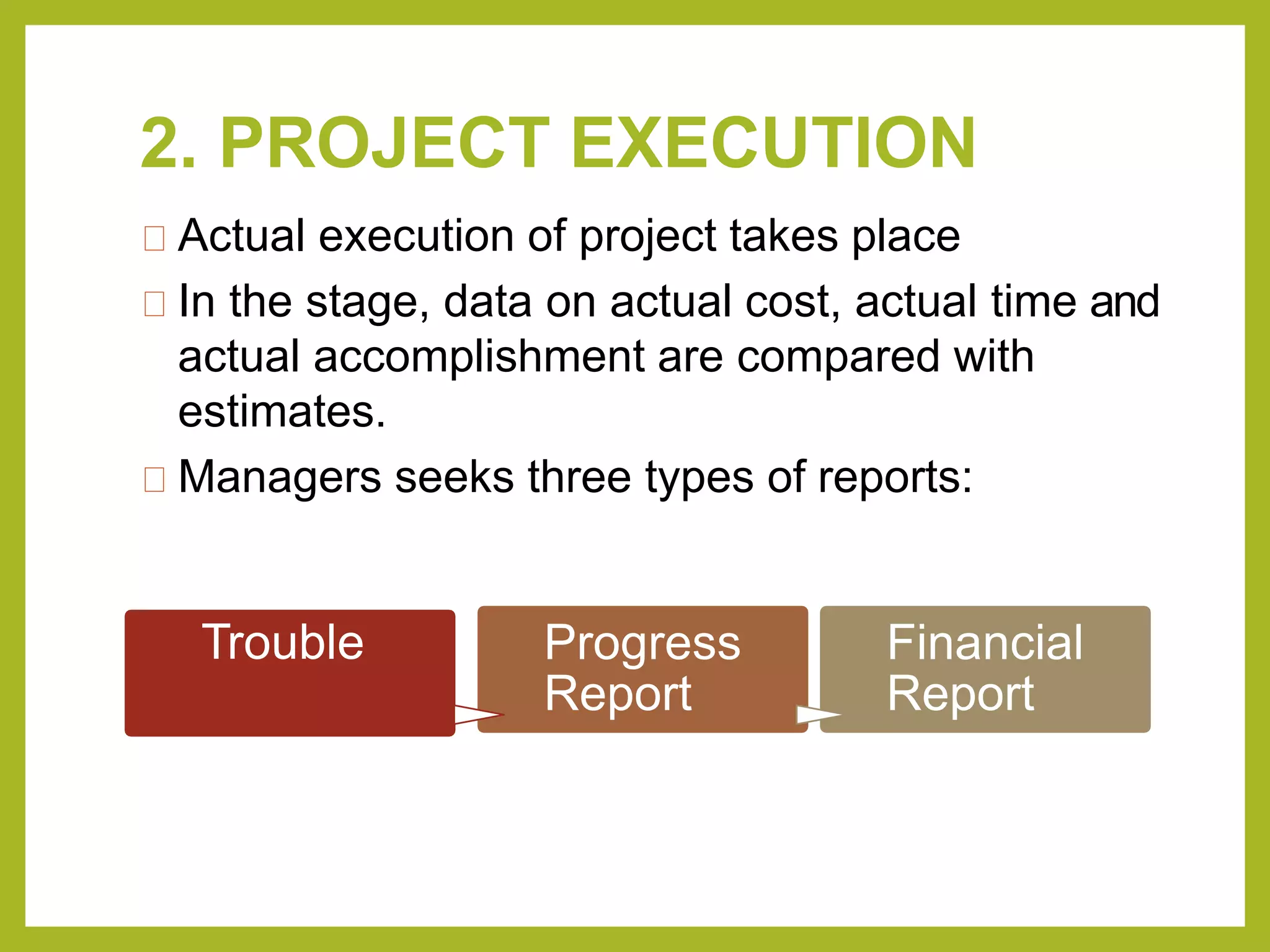 2. PROJECT EXECUTION
Actual execution of project takes place
In the stage, data on actual cost, actual time and
actual accomplishment are compared with
estimates.
Managers seeks three types of reports:
Trouble Progress
Report
Financial
Report
 