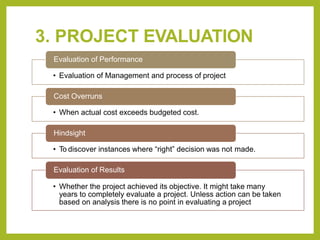 3. PROJECT EVALUATION
Evaluation of Performance
• Evaluation of Management and process of project
Cost Overruns
• When actual cost exceeds budgeted cost.
Hindsight
• To discover instances where “right” decision was not made.
Evaluation of Results
• Whether the project achieved its objective. It might take many
years to completely evaluate a project. Unless action can be taken
based on analysis there is no point in evaluating a project
 