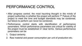 PERFORMANCE CONTROL
• After progress control, the most haunting thought in the minds of
project authorities is whether the project will perform ?" Failure of the
project to meet the time and budget standards may be condoned,
but failure to perform can never be condoned.
• Performance control starts with identification of performance
parameters. Which performance parameters are critical for viability of
the project must be established in' clear terms. Various performance
parameters can be
1. Output certainty
2. Raw material and power consumption per unit of production etc.
 
