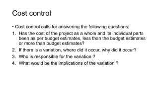 Cost control
• Cost control calls for answering the following questions:
1. Has the cost of the project as a whole and its individual parts
been as per budget estimates, less than the budget estimates
or more than budget estimates?
2. If there is a variation, where did it occur, why did it occur?
3. Who is responsible for the variation ?
4. What would be the implications of the variation ?
 