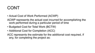 CONT
• Actual Cost of Work Performed (ACWP)
ACWP represents the actual cost incurred for accomplishing the
work performed during a particular period of time
• Budgeted Cost for Total Work (BCTW)
• Additional Cost for Completion (ACC)
ACC represents the estimate for the additional cost required, if
any, for completing the project as:
 