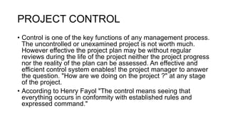 PROJECT CONTROL
• Control is one of the key functions of any management process.
The uncontrolled or unexamined project is not worth much.
However effective the project plan may be without regular
reviews during the life of the project neither the project progress
nor the reality of the plan can be assessed. An effective and
efficient control system enables! the project manager to answer
the question. "How are we doing on the project ?" at any stage
of the project.
• According to Henry Fayol "The control means seeing that
everything occurs in conformity with established rules and
expressed command."
 