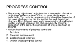 PROGRESS CONTROL
• The primary objective of project control is completion of work. A
project has to be completed 100%, no lapse in this regard is
acceptable. The basis for progress control should be the control of
the tasks which occur at the last level of the work breakdown
structure. Completion of tasks leads to completion of next higher
level of work and ultimately the whole project. By ensuring
completion of the tasks, the completion of project itself can be
ensured
• Various instruments of progress control are
1. Task lists
2. Progress measurement
3. Expediting and follow up
4. Overall project progress control
 