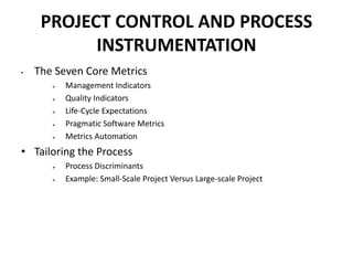 PROJECT CONTROL AND PROCESS
INSTRUMENTATION
• The Seven Core Metrics
 Management Indicators
 Quality Indicators
 Life-Cycle Expectations
 Pragmatic Software Metrics
 Metrics Automation
• Tailoring the Process
 Process Discriminants
 Example: Small-Scale Project Versus Large-scale Project
 