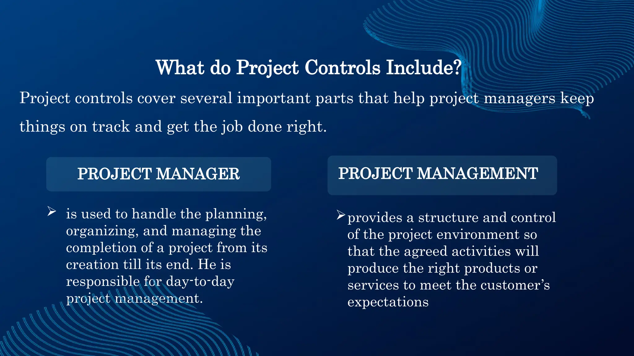  is used to handle the planning,
organizing, and managing the
completion of a project from its
creation till its end. He is
responsible for day-to-day
project management.
provides a structure and control
of the project environment so
that the agreed activities will
produce the right products or
services to meet the customer’s
expectations
What do Project Controls Include?
Project controls cover several important parts that help project managers keep
things on track and get the job done right.
PROJECT MANAGER PROJECT MANAGEMENT
 