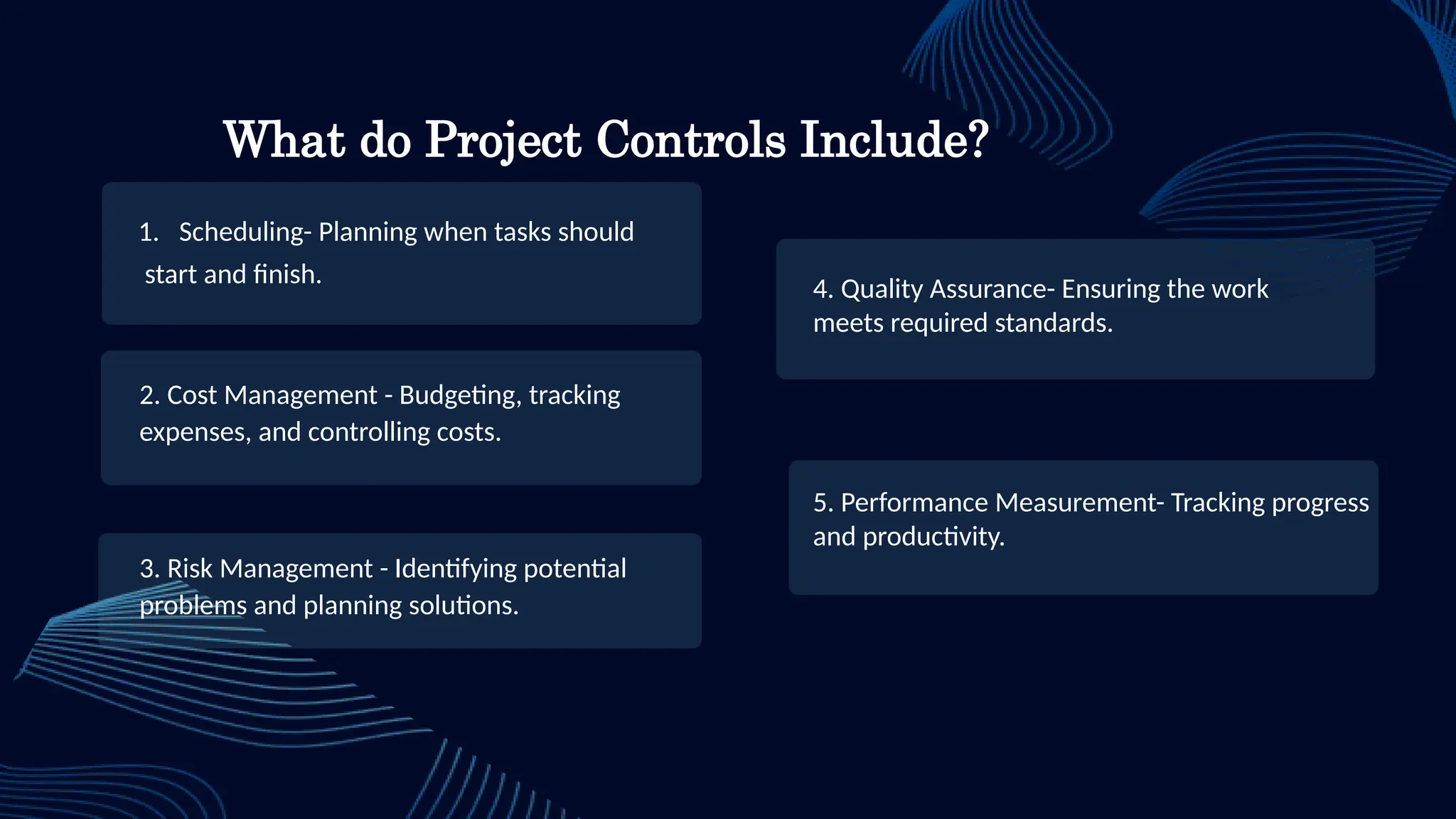 4. Quality Assurance- Ensuring the work
meets required standards.
2. Cost Management - Budgeting, tracking
expenses, and controlling costs.
3. Risk Management - Identifying potential
problems and planning solutions.
What do Project Controls Include?
1. Scheduling- Planning when tasks should
start and finish.
5. Performance Measurement- Tracking progress
and productivity.
 