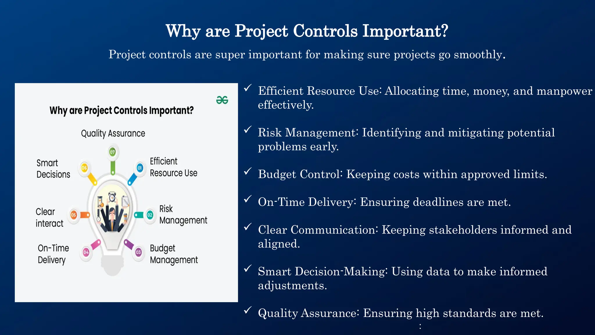 Why are Project Controls Important?
Project controls are super important for making sure projects go smoothly.
 Efficient Resource Use: Allocating time, money, and manpower
effectively.
 Risk Management: Identifying and mitigating potential
problems early.
 Budget Control: Keeping costs within approved limits.
 On-Time Delivery: Ensuring deadlines are met.
 Clear Communication: Keeping stakeholders informed and
aligned.
 Smart Decision-Making: Using data to make informed
adjustments.
 Quality Assurance: Ensuring high standards are met.
:
 