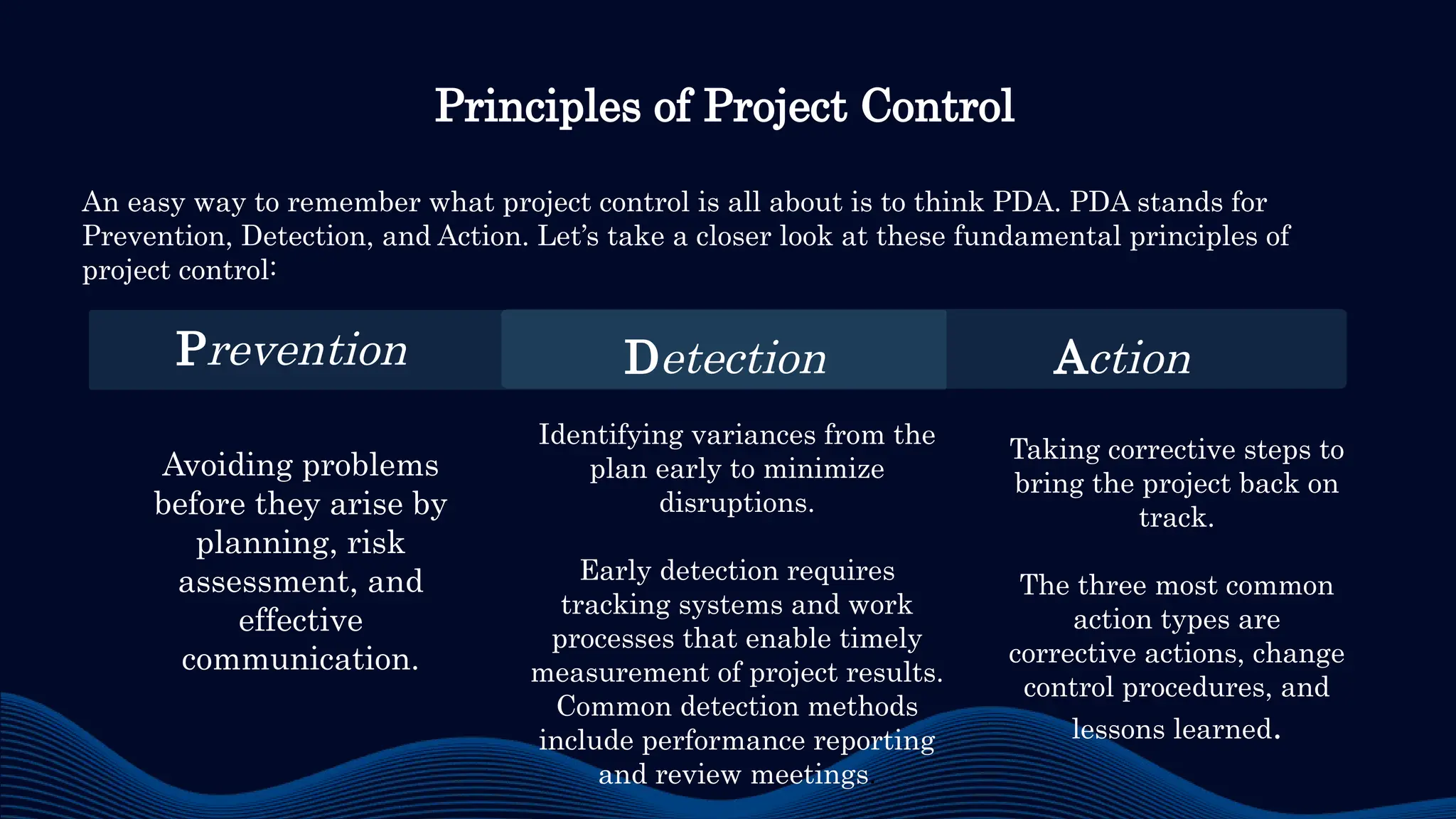 Avoiding problems
before they arise by
planning, risk
assessment, and
effective
communication.
Identifying variances from the
plan early to minimize
disruptions.
Early detection requires
tracking systems and work
processes that enable timely
measurement of project results.
Common detection methods
include performance reporting
and review meetings.
Taking corrective steps to
bring the project back on
track.
The three most common
action types are
corrective actions, change
control procedures, and
lessons learned.
Principles of Project Control
An easy way to remember what project control is all about is to think PDA. PDA stands for
Prevention, Detection, and Action. Let’s take a closer look at these fundamental principles of
project control:
Prevention Detection Action
 