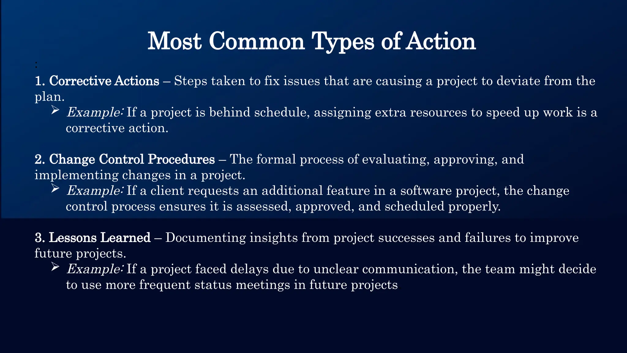 Most Common Types of Action
:
1. Corrective Actions – Steps taken to fix issues that are causing a project to deviate from the
plan.
 Example: If a project is behind schedule, assigning extra resources to speed up work is a
corrective action.
2. Change Control Procedures – The formal process of evaluating, approving, and
implementing changes in a project.
 Example: If a client requests an additional feature in a software project, the change
control process ensures it is assessed, approved, and scheduled properly.
3. Lessons Learned – Documenting insights from project successes and failures to improve
future projects.
 Example: If a project faced delays due to unclear communication, the team might decide
to use more frequent status meetings in future projects.
 