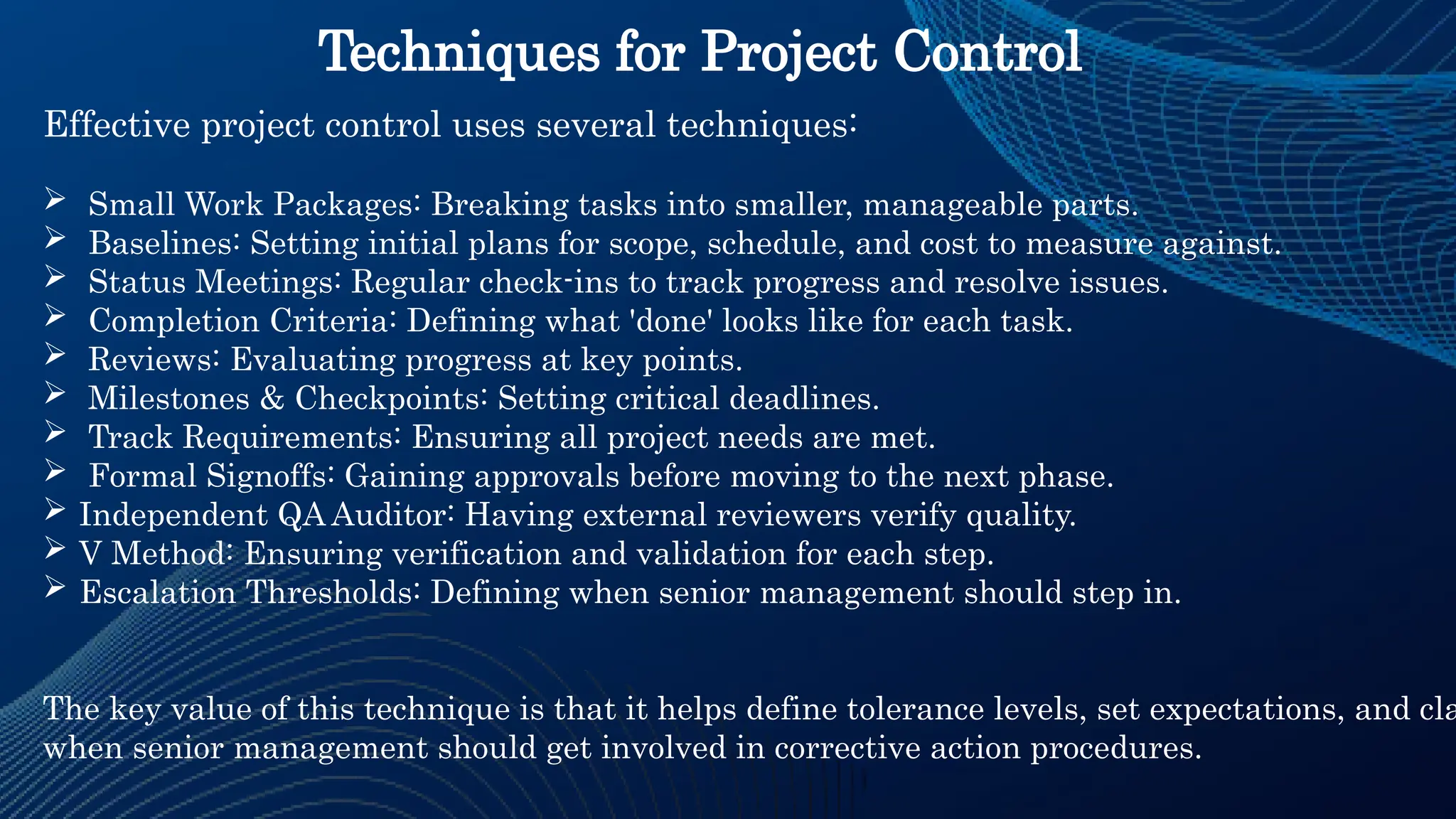 Techniques for Project Control
Effective project control uses several techniques:
 Small Work Packages: Breaking tasks into smaller, manageable parts.
 Baselines: Setting initial plans for scope, schedule, and cost to measure against.
 Status Meetings: Regular check-ins to track progress and resolve issues.
 Completion Criteria: Defining what 'done' looks like for each task.
 Reviews: Evaluating progress at key points.
 Milestones & Checkpoints: Setting critical deadlines.
 Track Requirements: Ensuring all project needs are met.
 Formal Signoffs: Gaining approvals before moving to the next phase.
 Independent QA Auditor: Having external reviewers verify quality.
 V Method: Ensuring verification and validation for each step.
 Escalation Thresholds: Defining when senior management should step in.
The key value of this technique is that it helps define tolerance levels, set expectations, and cla
when senior management should get involved in corrective action procedures.
 