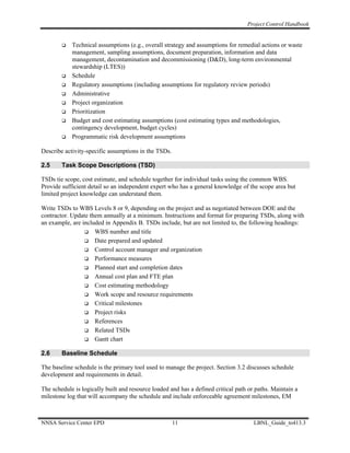 Project Control Handbook


            Technical assumptions (e.g., overall strategy and assumptions for remedial actions or waste
            management, sampling assumptions, document preparation, information and data
            management, decontamination and decommissioning (D&D), long-term environmental
            stewardship (LTES))
            Schedule
            Regulatory assumptions (including assumptions for regulatory review periods)
            Administrative
            Project organization
            Prioritization
            Budget and cost estimating assumptions (cost estimating types and methodologies,
            contingency development, budget cycles)
            Programmatic risk development assumptions

Describe activity-specific assumptions in the TSDs.

2.5     Task Scope Descriptions (TSD)

TSDs tie scope, cost estimate, and schedule together for individual tasks using the common WBS.
Provide sufficient detail so an independent expert who has a general knowledge of the scope area but
limited project knowledge can understand them.

Write TSDs to WBS Levels 8 or 9, depending on the project and as negotiated between DOE and the
contractor. Update them annually at a minimum. Instructions and format for preparing TSDs, along with
an example, are included in Appendix B. TSDs include, but are not limited to, the following headings:
                     WBS number and title
                     Date prepared and updated
                     Control account manager and organization
                     Performance measures
                     Planned start and completion dates
                     Annual cost plan and FTE plan
                     Cost estimating methodology
                     Work scope and resource requirements
                     Critical milestones
                     Project risks
                     References
                     Related TSDs
                     Gantt chart

2.6     Baseline Schedule

The baseline schedule is the primary tool used to manage the project. Section 3.2 discusses schedule
development and requirements in detail.

The schedule is logically built and resource loaded and has a defined critical path or paths. Maintain a
milestone log that will accompany the schedule and include enforceable agreement milestones, EM



NNSA Service Center EPD                               11                              LBNL_Guide_to413.3
 