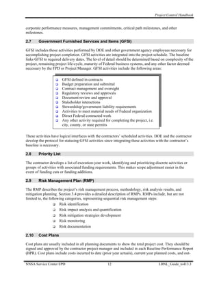 Project Control Handbook


corporate performance measures, management commitments, critical path milestones, and other
milestones.

2.7     Government Furnished Services and Items (GFSI)

GFSI includes those activities performed by DOE and other government agency employees necessary for
accomplishing project completion. GFSI activities are integrated into the project schedule. The baseline
links GFSI to required delivery dates. The level of detail should be determined based on complexity of the
project, remaining project life-cycle, maturity of Federal business systems, and any other factor deemed
necessary by the FPD or Project Manager. GFSI activities include the following areas:

                        GFSI defined in contracts
                        Budget preparation and submittal
                        Contract management and oversight
                        Regulatory reviews and approvals
                        Document review and approval
                        Stakeholder interactions
                        Stewardship/government liability requirements
                        Activities to meet material needs of Federal organization
                        Direct Federal contracted work
                        Any other activity required for completing the project, i.e.
                        city, county, or state permits

These activities have logical interfaces with the contractors’ scheduled activities. DOE and the contractor
develop the protocol for statusing GFSI activities since integrating these activities with the contractor’s
baseline is necessary.

2.8     Priority List

The contractor develops a list of execution-year work, identifying and prioritizing discrete activities or
groups of activities with associated funding requirements. This makes scope adjustment easier in the
event of funding cuts or funding additions.

2.9     Risk Management Plan (RMP)

The RMP describes the project’s risk management process, methodology, risk analysis results, and
mitigation planning. Section 3.4 provides a detailed description of RMPs. RMPs include, but are not
limited to, the following categories, representing sequential risk management steps:
                      Risk identification
                      Risk impact analysis and quantification
                      Risk mitigation strategies development
                      Risk monitoring
                      Risk documentation

2.10    Cost Plans

Cost plans are usually included in all planning documents to show the total project cost. They should be
signed and approved by the contractor project manager and included in each Baseline Performance Report
(BPR). Cost plans include costs incurred to date (prior year actuals), current year planned costs, and out-

NNSA Service Center EPD                              12                                  LBNL_Guide_to413.3
 