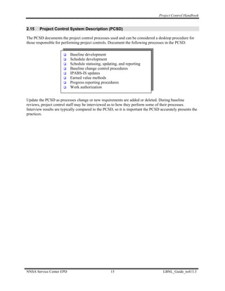 Project Control Handbook


2.15    Project Control System Description (PCSD)

The PCSD documents the project control processes used and can be considered a desktop procedure for
those responsible for performing project controls. Document the following processes in the PCSD:

                          Baseline development
                          Schedule development
                          Schedule statusing, updating, and reporting
                          Baseline change control procedures
                          IPABS-IS updates
                          Earned value methods
                          Progress reporting procedures
                          Work authorization


Update the PCSD as processes change or new requirements are added or deleted. During baseline
reviews, project control staff may be interviewed as to how they perform some of their processes.
Interview results are typically compared to the PCSD, so it is important the PCSD accurately presents the
practices.




NNSA Service Center EPD                            15                               LBNL_Guide_to413.3
 