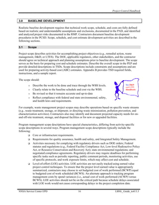 Project Control Handbook


3.0     BASELINE DEVELOPMENT

Realistic baseline development requires that technical work scope, schedule, and costs are fully defined
based on realistic and understandable assumptions and exclusions, documented in the PAD, and identified
and analyzed project risks documented in the RMP. Contractors document baseline development
procedures in the PCSD. Scope, schedule, and cost estimate development activities are described in the
following sections.

3.1     Scope

Project scope describes activities for accomplishing project objectives (e.g., remedial action, waste
management, D&D, or LTES). The DOE, applicable regulators, other stakeholders, and the contractor
should agree on technical approach and planning assumptions prior to baseline development. The scope
serves as the basis for preparing cost and schedule estimates. Describe the overall scope in the PEP and
provide detailed descriptions in TSDs. Scope descriptions include constraints and assumptions and are
used for preparing activity-based cost (ABC) estimates. Appendix B provides TSD required fields,
instructions, and a sample report.

The scope should:
            Describe the work to be done and trace through the WBS levels.                   See D&D
                                                                                             and LTES
            Clearly relate to the baseline schedule and cost via the WBS.                    Handbooks

            Be revised so that it remains accurate and up-to-date
            Reflect compliance with federal and state environmental, safety,
            and health laws and requirements.

For example, waste management project scopes may describe operations based on specific waste streams
(e.g., waste treatment, storage, or shipment; or directing waste minimization, pollution prevention, and
characterization activities). Contractors also may identify and document projected capacity needs for on-
and off-site treatment, storage, and disposal facilities or for new or upgraded facilities.

Program management scope descriptions have special characteristics, differing from activity-specific
scope descriptions in several ways. Program management scope descriptions typically include the
following:
            Core or infrastructure requirements.
            Requirements for quality assurance, health and safety, and Integrated Safety Management.
            Activities necessary for complying with regulatory drivers such as DOE orders; Federal
            statutes and regulations (e.g., Federal Facility Compliance Act, Low-level Radioactive Policy
            Act, or Resource Conservation and Recovery Act); state environmental regulations; and
            negotiated compliance agreements. Regulatory drivers may require deadlines for performing
            specific tasks such as periodic reporting, public comment periods, monitoring activities, use
            of specific protocols, and work exposure limits, which may affect cost and schedule.
            Level-of-effort (LOE) activities. LOE activities are not easily tracked using earned value
            project control techniques. To ensure that the project level earned value is appropriately
            summarized, contractors may choose to set budgeted cost of work performed (BCWP) equal
            to budgeted cost of work scheduled (BCWS). An alternate approach is tracking program
            management costs by spend variances (i.e., actual cost of work performed (ACWP) versus
            BCWS). LOE activities should not be on the critical path because schedule delays associated
            with LOE work would not cause corresponding delays in the project completion date.

NNSA Service Center EPD                             16                              LBNL_Guide_to413.3
 