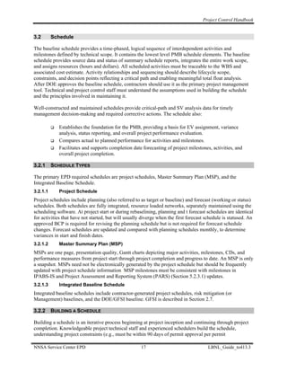 Project Control Handbook


3.2       Schedule

The baseline schedule provides a time-phased, logical sequence of interdependent activities and
milestones defined by technical scope. It contains the lowest level PMB schedule elements. The baseline
schedule provides source data and status of summary schedule reports, integrates the entire work scope,
and assigns resources (hours and dollars). All scheduled activities must be traceable to the WBS and
associated cost estimate. Activity relationships and sequencing should describe lifecycle scope,
constraints, and decision points reflecting a critical path and enabling meaningful total float analysis.
After DOE approves the baseline schedule, contractors should use it as the primary project management
tool. Technical and project control staff must understand the assumptions used in building the schedule
and the principles involved in maintaining it.

Well-constructed and maintained schedules provide critical-path and SV analysis data for timely
management decision-making and required corrective actions. The schedule also:

             Establishes the foundation for the PMB, providing a basis for EV assignment, variance
             analysis, status reporting, and overall project performance evaluation.
             Compares actual to planned performance for activities and milestones.
             Facilitates and supports completion date forecasting of project milestones, activities, and
             overall project completion.

3.2.1     SCHEDULE TYPES

The primary EPD required schedules are project schedules, Master Summary Plan (MSP), and the
Integrated Baseline Schedule.
3.2.1.1      Project Schedule
Project schedules include planning (also referred to as target or baseline) and forecast (working or status)
schedules. Both schedules are fully integrated, resource loaded networks, separately maintained using the
scheduling software. At project start or during rebaselining, planning and t forecast schedules are identical
for activities that have not started, but will usually diverge when the first forecast schedule is statused. An
approved BCP is required for revising the planning schedule but is not required for forecast schedule
changes. Forecast schedules are updated and compared with planning schedules monthly, to determine
variances in start and finish dates.
3.2.1.2      Master Summary Plan (MSP)
MSPs are one page, presentation quality, Gantt charts depicting major activities, milestones, CDs, and
performance measures from project start through project completion and progress to date. An MSP is only
a snapshot. MSPs need not be electronically generated by the project schedule but should be frequently
updated with project schedule information. MSP milestones must be consistent with milestones in
IPABS-IS and Project Assessment and Reporting System (PARS) (Section 5.2.3.1) updates.
3.2.1.3      Integrated Baseline Schedule
Integrated baseline schedules include contractor-generated project schedules, risk mitigation (or
Management) baselines, and the DOE/GFSI baseline. GFSI is described in Section 2.7.

3.2.2     BUILDING A SCHEDULE

Building a schedule is an iterative process beginning at project inception and continuing through project
completion. Knowledgeable project technical staff and experienced schedulers build the schedule,
understanding project constraints (e.g., must be within 90 days of permit approval per permit

NNSA Service Center EPD                               17                                LBNL_Guide_to413.3
 