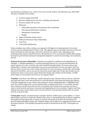 Project Control Handbook


requirements), assumptions (e.g., client review not to exceed 10 days), and milestones (e.g., deliverable
due dates). Schedules must include:

            Activities aligned with WBS
            Resource loaded discrete activities, including subcontractors
            Resource loaded LOE activities
            Milestones
            − Enforceable agreement and regulatory-driven milestones
            − EM corporate performance measures
            − Management commitments
            − Budget
            Approved baseline change actions
            Predecessor/Successor logic relationships
            Total Float
            Critical path identification

Project schedules may reflect a rolling wave approach with higher level planning detail of near-term
activities and less planning detail for future work. This approach does not preclude inclusion of all known
project information in the near term. Near term is between two and five years, depending on the
remaining project duration and FPD direction. Beyond the two to five year period, schedule detail should
be based on good technical and project management judgment or current site knowledge, task complexity,
and risk.

Predecessor/successor relationships. Contractors are required to establish activity dependencies in
schedules. A schedule dependency is a timing relationship between two activities that determines the
logical sequence of events. Activities and events should be logically linked. The most common logic
relationship is a finish-to-start relationship (one activity must end before the next can begin). However,
finish-to-start is not the way work is always performed. It is also necessary to include logic relationships
that provide flexibility, such as one activity (successor) cannot begin until 20 days after another activity
(predecessor) starts or one activity cannot finish until 10 days after another activity finishes. Credible
critical paths are not possible if activities are not logically linked.

Total float. Total float is the difference, usually measured in days, between when an activity could start
and finish and when it must start and finish to avoid affecting the critical path and total project duration.
Total float management is one of many tools contractors use for managing projects. It highlights future
work that could be impacted by current schedule delays, enabling early action. To accurately calculate
float, contractors should ensure that activities are logically tied to predecessor/successor activities to
create a closed network and remove inaccurate and inappropriate activity constraints. Negative total float
indicates the project cannot finish on time. Excessive positive float generally indicates lack of a closed
network or incorrect logic.

Critical path. Properly constructed project schedules identify credible project critical path(s). A critical
path includes activities for which any schedule delay causes a corresponding delay in project completion.
Thoroughly develop logical links to ensure an accurate critical path as the basis for forecasting and
decision-making throughout project life. Schedules depict critical path(s) for completing the mission and
the project end state. Critical path(s) descriptions should be documented in the PEP. Critical paths can
change.


NNSA Service Center EPD                              18                                LBNL_Guide_to413.3
 