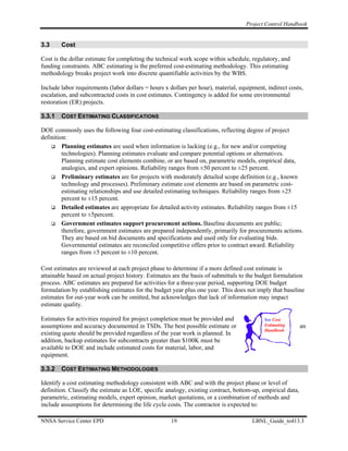 Project Control Handbook


3.3     Cost

Cost is the dollar estimate for completing the technical work scope within schedule, regulatory, and
funding constraints. ABC estimating is the preferred cost-estimating methodology. This estimating
methodology breaks project work into discrete quantifiable activities by the WBS.

Include labor requirements (labor dollars = hours x dollars per hour), material, equipment, indirect costs,
escalation, and subcontracted costs in cost estimates. Contingency is added for some environmental
restoration (ER) projects.

3.3.1   COST ESTIMATING CLASSIFICATIONS

DOE commonly uses the following four cost-estimating classifications, reflecting degree of project
definition:
         Planning estimates are used when information is lacking (e.g., for new and/or competing
         technologies). Planning estimates evaluate and compare potential options or alternatives.
         Planning estimate cost elements combine, or are based on, parametric models, empirical data,
         analogies, and expert opinions. Reliability ranges from ±50 percent to ±25 percent.
         Preliminary estimates are for projects with moderately detailed scope definition (e.g., known
         technology and processes). Preliminary estimate cost elements are based on parametric cost-
         estimating relationships and use detailed estimating techniques. Reliability ranges from ±25
         percent to ±15 percent.
         Detailed estimates are appropriate for detailed activity estimates. Reliability ranges from ±15
         percent to ±5percent.
         Government estimates support procurement actions. Baseline documents are public;
         therefore, government estimates are prepared independently, primarily for procurements actions.
         They are based on bid documents and specifications and used only for evaluating bids.
         Governmental estimates are reconciled competitive offers prior to contract award. Reliability
         ranges from ±5 percent to ±10 percent.

Cost estimates are reviewed at each project phase to determine if a more defined cost estimate is
attainable based on actual project history. Estimates are the basis of submittals to the budget formulation
process. ABC estimates are prepared for activities for a three-year period, supporting DOE budget
formulation by establishing estimates for the budget year plus one year. This does not imply that baseline
estimates for out-year work can be omitted, but acknowledges that lack of information may impact
estimate quality.

Estimates for activities required for project completion must be provided and              See Cost
assumptions and accuracy documented in TSDs. The best possible estimate or                 Estimating       an
                                                                                           Handbook
existing quote should be provided regardless of the year work is planned. In
addition, backup estimates for subcontracts greater than $100K must be
available to DOE and include estimated costs for material, labor, and
equipment.

3.3.2   COST ESTIMATING METHODOLOGIES

Identify a cost estimating methodology consistent with ABC and with the project phase or level of
definition. Classify the estimate as LOE, specific analogy, existing contract, bottom-up, empirical data,
parametric, estimating models, expert opinion, market quotations, or a combination of methods and
include assumptions for determining the life cycle costs. The contractor is expected to:

NNSA Service Center EPD                              19                               LBNL_Guide_to413.3
 