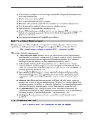 Project Control Handbook




            Use estimating techniques (if time and budget are available) that provide the most accurate
            forecast of expected costs.
            Use the most current rates available.
            Rely, wherever possible, on historic cost data.
            Document labor, material, equipment, and subcontract cost assumptions and exclusions.
            Provide assumptions used in developing technical, schedule, and cost.
            Provide discrete estimates of direct and indirect costs.
            Prepare TSDs that tie scope, schedule, and cost into one document. TSD cost estimates must
            include labor, material, equipment, and subcontracted costs. See Appendix B for TSD
            preparation instructions.
            Escalate estimates based on DOE or OMB approved rates.

3.3.3   TOTAL PROJECT COST COMPONENTS

The total project cost (TPC) includes all costs required for completing the scope within schedule,
regulatory, and funding constraints, including project management. TPC is computed as follows:
             TPC = actuals to date + estimate to complete (ETC) + contingency (for ER)

ETC includes the following components:
           Time-Phased Cost Profile. Resource and/or cost load schedule activities for determining
           annual funding requirements. Employ resource leveling necessary for aligning with realistic
           out-year funding expectations and regulatory compliance requirements in the submitted
           baseline cost plan and updated cost plans in monthly and quarterly reports.
           Subcontractor Estimates. Subcontractor estimates can be either lump sum or hourly
           estimates, but must include assumptions used to quantify proposed subcontractor efforts.
           TSDs will contain detailed backup for lump sum and major services in excess of $100K, or
           amounts specifically directed by EPD.
           Level of Effort (LOE). Contractors estimate support effort that cannot be measured as
           discrete accomplishments. LOE is a sustained rate of activity for a specific time period.
           Assumptions used for developing LOE estimates must be included in baseline PADs or
           TSDs.
           Burdened Rates. Direct and burdened rates are established yearly for budget estimating
           purposes and included in baseline documentation as “Overhead” or “Burdened Rates.” Rate
           variations during the year will not be reflected in the baseline. Contractors should include the
           algorithms for applying burdened rates in baseline documentation, such as the PAD.
           Escalation Factors. Clearly identify escalation factors in baseline documentation and
           demonstrate consistency with either OMB-specified escalation rates or DOE-approved rates.
           Escalation is applied to baseline estimates each FY to determine the PMB.
           Contingency. Annual contingency estimates included for some ER projects are also
           escalated.

3.3.4   ESTIMATE AT COMPLETION

                  EAC = actuals to date + ETC +contingency [for some ER projects]




NNSA Service Center EPD                             20                               LBNL_Guide_to413.3
 