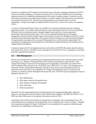 Project Control Handbook


Estimate at completion (EAC) equals actual incurred costs to date plus remaining estimated costs (ETC).
It does not include contingency. Contractors develop an ETC at the lowest WBS level for determining
required resources for completing remaining tasks in the current working schedule. Contractors use the
latest direct and indirect rates experienced, and may re-confirm supplier and subcontractor commitments
to accurately forecast the ETC. Revised costs and assumptions are communicated to involved
stakeholders. Compare the budget at completion (BAC) to the EAC to derive the variance at completion
(VAC).

A variety of statistical efficiency factors are available for assessing completed work and evaluating
performance trends. This enables valid and objective future performance and EAC forecast calculations.
Efficiency factors complement project manager judgment and experience in assessing project
performance and forecasting future costs. EACs can be computed automatically by most project
management software based on monthly input of actual and/or accrued costs. Reliable revised EACs can be
generated using mathematical algorithms if the original baseline estimates were valid and minimal changes
to original project assumptions have occurred. When projects have not followed the original plan, EAC
computation is inappropriate and a detailed EAC is developed to include information not considered in the
original baseline assumptions.

Contractors document EAC development processes and criteria in the PCSD. Procedures should include at
least annual EAC reviews. The DOE reviews and approves revised EACs, ETCs, assumptions, crosswalks,
and other required documentation.

3.4     Risk Management

Perform risk management for identifying and mitigating inherent project risks. Because projects contain
uncertainty (e.g., changes to funding profiles and/or technical and regulatory requirements), a risk
management strategy is necessary for managing projects responsibly. Uncertainties can impact TPCs
and/or schedules that are based on the “most likely case”. DOE M 413.3-1 states, "risk management is a
structured, formal, and disciplined approach, focused on the necessary steps and planning actions to
determine and control risks to an acceptable level." Begin risk management early in the project and
continue in a proactive manner throughout the project life cycle. The following risk management steps are
defined in Section 3.4.3:

            Risk identification
            Risk impact analysis and quantification
            Risk mitigation strategies development
            Risk monitoring
            Risk documentation

Document the risk management process (including project risk management philosophy, approach,
objectives, and priorities) and risk analysis results. Both can be included in the RMP (see Section 3.4.3).
DOE may direct EM projects to incorporate risk analysis results in TPCs.

Uncertainties derived from risk analysis are categorized as contingency risk or programmatic risk. The
relationship between contingency and programmatic risk in evaluating risk is shown in Figure 7. Detailed
risk categorization depicted in Figure 7 and Figure 8 is not mandatory, but contractors should consider
this process for establishing a risk framework.




NNSA Service Center EPD                               21                              LBNL_Guide_to413.3
 