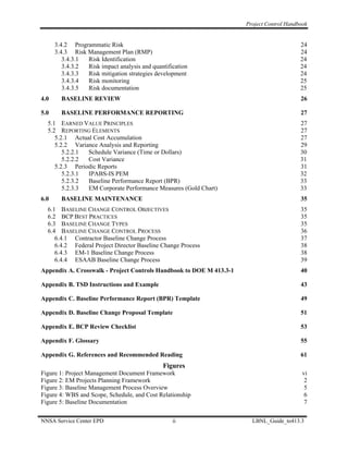 Project Control Handbook


      3.4.2 Programmatic Risk                                                             24
      3.4.3 Risk Management Plan (RMP)                                                    24
         3.4.3.1 Risk Identification                                                      24
         3.4.3.2 Risk impact analysis and quantification                                  24
         3.4.3.3 Risk mitigation strategies development                                   24
         3.4.3.4 Risk monitoring                                                          25
         3.4.3.5 Risk documentation                                                       25
4.0     BASELINE REVIEW                                                                   26

5.0     BASELINE PERFORMANCE REPORTING                                                    27
  5.1 EARNED VALUE PRINCIPLES                                                             27
  5.2 REPORTING ELEMENTS                                                                  27
     5.2.1 Actual Cost Accumulation                                                       27
     5.2.2 Variance Analysis and Reporting                                                29
        5.2.2.1 Schedule Variance (Time or Dollars)                                       30
        5.2.2.2 Cost Variance                                                             31
     5.2.3 Periodic Reports                                                               31
        5.2.3.1 IPABS-IS PEM                                                              32
        5.2.3.2 Baseline Performance Report (BPR)                                         33
        5.2.3.3 EM Corporate Performance Measures (Gold Chart)                            33
6.0     BASELINE MAINTENANCE                                                              35
  6.1 BASELINE CHANGE CONTROL OBJECTIVES                                                  35
  6.2 BCP BEST PRACTICES                                                                  35
  6.3 BASELINE CHANGE TYPES                                                               35
  6.4 BASELINE CHANGE CONTROL PROCESS                                                     36
     6.4.1 Contractor Baseline Change Process                                             37
     6.4.2 Federal Project Director Baseline Change Process                               38
     6.4.3 EM-1 Baseline Change Process                                                   38
     6.4.4 ESAAB Baseline Change Process                                                  39
Appendix A. Crosswalk - Project Controls Handbook to DOE M 413.3-1                        40

Appendix B. TSD Instructions and Example                                                  43

Appendix C. Baseline Performance Report (BPR) Template                                    49

Appendix D. Baseline Change Proposal Template                                             51

Appendix E. BCP Review Checklist                                                          53

Appendix F. Glossary                                                                      55

Appendix G. References and Recommended Reading                                            61
                                              Figures
Figure 1: Project Management Document Framework                                            vi
Figure 2: EM Projects Planning Framework                                                    2
Figure 3: Baseline Management Process Overview                                              5
Figure 4: WBS and Scope, Schedule, and Cost Relationship                                    6
Figure 5: Baseline Documentation                                                            7


NNSA Service Center EPD                           ii                   LBNL_Guide_to413.3
 