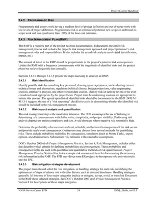 Project Control Handbook


3.4.2     PROGRAMMATIC RISK

Programmatic risk covers work having a medium level of project definition and out-of-scope work with
low levels of project definition. Programmatic risk is an estimate of potential new scope or additional in-
scope work and can equal more than 100% of the base cost estimates.

3.4.3     RISK MANAGEMENT PLAN (RMP)

The RMP is a required part of the project baseline documentation. It documents the entire risk
management process and includes the project's risk management approach and project personnel’s risk
management roles and responsibilities. It also includes the actual risk analysis results (risk identification,
impact, etc.).

The amount of detail in the RMP should be proportionate to the project’s potential risk consequences.
Update the RMP with a frequency commensurate with the magnitude of identified risks and the project
phase but no less frequently than annually.

Sections 3.4.3.1 through 3.4.3.5 present the steps necessary to develop an RMP.
3.4.3.1      Risk Identification
Identify possible risks by consulting key personnel; drawing upon experiences; and evaluating current
technical issues and alternatives, regulatory/political climate, budget projections, value engineering
sessions, alternative analysis, and other relevant data sources. Identify risks at activity levels or the level
considered most appropriate by the project team. Project team brainstorming sessions are appropriate to
initiate this process. The agreed upon list of identified risks should be documented in the RMP. DOE M
413.3-1 suggests the use of a “risk screening” checklist to assist in determining whether the identified risk
should be included in the risk management process.
3.4.3.2      Risk impact analysis and quantification
This risk management step is the most labor intensive. The DOE encourages the use of tailoring in
determining risk commensurate with dollar value, complexity, and project visibility. Performing risk
analysis depends on project complexity and size. Avoid shortcuts where negative risk potential is high.

Determine the probability of occurrence and cost, schedule, and technical consequences if the risk occurs
and provide yearly cost consequences. Contractors may choose from several methods for quantifying
risks. These include probability multiplied by consequence, simulation (such as Monte Carlo), expert
opinion, and decision trees. Substantiate risk estimates with reasonable assumptions.

DOE’s October 2000 draft Project Management Practice, Section 8, Risk Management, includes tables
that describe typical criteria for defining probabilities and consequences. These probability and
consequence tables are used with qualitative and quantitative methods of risk quantification. Project
Management Practice Section 8 includes a sample risk assessment form for documenting the necessary
risk information in the RMP. The FPD may direct some ER projects to incorporate risk analysis results
into the TPC.
3.4.3.3      Risk mitigation strategies development
The project team should select the risk mitigation, or handling, strategy for each risk, identifying the
optimum set of steps to balance risk with other factors, such as cost and timeliness. Handling strategies
generally fall into one of four major categories (reduce or mitigate, accept, avoid, or transfer). Document
in the RMP these selected strategies. See DOE’s October 2000 draft Project Management Practice,
Section 8 for descriptions of these major categories.

NNSA Service Center EPD                               24                                LBNL_Guide_to413.3
 