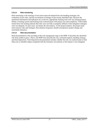 Project Control Handbook


3.4.3.4     Risk monitoring
Risk monitoring is the tracking of risk action items developed from risk handling strategies, the
evaluation of new risks, and the reevaluation of changes in previously identified risks. Because the
monitored information and indicators are so diverse, appropriate tracking tools will vary among projects.
Define a tracking system and tracking tools commensurate with project size and complexity. Unfavorable
trends from risk tracking indicate that risks were not fully or properly defined or that mitigation strategies
were not adequate. In such cases, reevaluate the risk analysis. As the project matures, the project team
must reassess risks and strategies. Reevaluation frequency should correspond to project change and
uncertainty dynamics.
3.4.3.5     Risk documentation
Risk documentation is the recording of the risk management steps in the RMP. It describes the identified
risk from cradle-to-grave. That is, the RMP must describe the risk, estimated impacts, handling strategy,
and final disposition. Final disposition documentation includes whether the risk was realized (and at what
final cost or schedule impact compared with the estimate), not realized, or the manner it was mitigated.




NNSA Service Center EPD                               25                               LBNL_Guide_to413.3
 