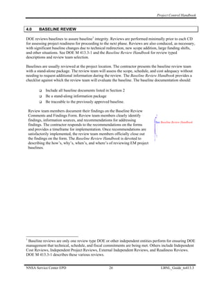 Project Control Handbook


4.0       BASELINE REVIEW

DOE reviews baselines to assure baseline1 integrity. Reviews are performed minimally prior to each CD
for assessing project readiness for proceeding to the next phase. Reviews are also conduced, as necessary,
with significant baseline changes due to technical redirection, new scope addition, large funding shifts,
and other situations. See DOE M 413.3-1 and the Baseline Review Handbook for review typed
descriptions and review team selection.

Baselines are usually reviewed at the project location. The contractor presents the baseline review team
with a stand-alone package. The review team will assess the scope, schedule, and cost adequacy without
needing to request additional information during the review. The Baseline Review Handbook provides a
checklist against which the review team will evaluate the baseline. The baseline documentation should:

              Include all baseline documents listed in Section 2
              Be a stand-along information package
              Be traceable to the previously approved baseline.

    Review team members document their findings on the Baseline Review
    Comments and Findings Form. Review team members clearly identify
    findings, information sources, and recommendations for addressing            See Baseline Review Handbook
    findings. The contractor responds to the recommendations on the forms
    and provides a timeframe for implementation. Once recommendations are
    satisfactorily implemented, the review team members officially close out
    the findings on the form. The Baseline Review Handbook is devoted to
    describing the how’s, why’s, when’s, and where’s of reviewing EM project
    baselines.




1
 Baseline reviews are only one review type DOE or other independent entities perform for ensuring DOE
management that technical, schedule, and fiscal commitments are being met. Others include Independent
Cost Reviews, Independent Project Reviews, External Independent Reviews, and Readiness Reviews.
DOE M 413.3-1 describes these various reviews.


NNSA Service Center EPD                               26                             LBNL_Guide_to413.3
 