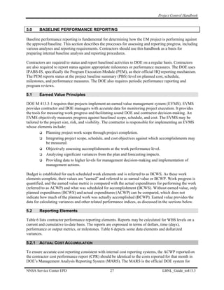 Project Control Handbook


5.0     BASELINE PERFORMANCE REPORTING

Baseline performance reporting is fundamental for determining how the EM project is performing against
the approved baseline. This section describes the processes for assessing and reporting progress, including
various analyses and reporting requirements. Contractors should use this handbook as a basis for
preparing internal baseline analysis and reporting procedures.

Contractors are required to status and report baselined activities to DOE on a regular basis. Contractors
are also required to report status against appropriate milestones or performance measures. The DOE uses
IPABS-IS, specifically the Program Execution Module (PEM), as their official HQ reporting mechanism.
The PEM reports status at the project baseline summary (PBS) level on planned cost, schedule,
milestones, and performance measures. The DOE also requires periodic performance reporting and
program reviews.

5.1     Earned Value Principles

DOE M 413.3-1 requires that projects implement an earned value management system (EVMS). EVMS
provides contractor and DOE managers with accurate data for monitoring project execution. It provides
the tools for measuring work progress and facilitating sound DOE and contractor decision-making. An
EVMS objectively measures progress against baselined scope, schedule, and cost. The EVMS may be
tailored to the project size, risk, and visibility. The contractor is responsible for implementing an EVMS
whose elements include:
              Planning project work scope through project completion.
              Integrating project scope, schedule, and cost objectives against which accomplishments may
              be measured.
              Objectively assessing accomplishments at the work performance level.
              Analyzing significant variances from the plan and forecasting impacts.
              Providing data to higher levels for management decision-making and implementation of
              management actions.

Budget is established for each scheduled work elements and is referred to as BCWS. As these work
elements complete, their values are “earned” and referred to as earned value or BCWP. Work progress is
quantified, and the earned value metric is compared with the actual expenditures for performing the work
(referred to as ACWP) and what was scheduled for accomplishment (BCWS). Without earned value, only
planned expenditures (BCWS) and actual expenditures (ACWP) can be compared, which does not
indicate how much of the planned work was actually accomplished (BCWP). Earned value provides the
data for calculating variances and other related performance indices, as discussed in the sections below.

5.2     Reporting Elements

Table 6 lists contractor performance reporting elements. Reports may be calculated for WBS levels on a
current and cumulative to-date basis. The reports are expressed in terms of dollars, time (days),
performance or output metrics, or milestones. Table 6 depicts some data elements and dollarized
variances.

5.2.1   ACTUAL COST ACCUMULATION

To ensure accurate cost reporting consistent with internal cost reporting systems, the ACWP reported on
the contractor cost performance report (CPR) should be identical to the costs reported for that month in
DOE’s Management Analysis Reporting System (MARS). The MARS is the official DOE system for

NNSA Service Center EPD                             27                               LBNL_Guide_to413.3
 